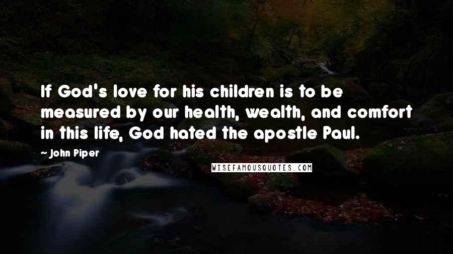 John Piper Quotes: If God's love for his children is to be measured by our health, wealth, and comfort in this life, God hated the apostle Paul.