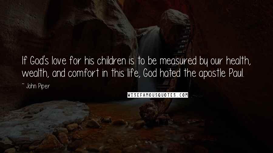 John Piper Quotes: If God's love for his children is to be measured by our health, wealth, and comfort in this life, God hated the apostle Paul.