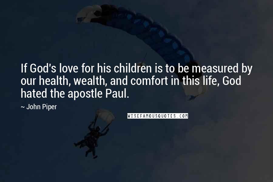 John Piper Quotes: If God's love for his children is to be measured by our health, wealth, and comfort in this life, God hated the apostle Paul.