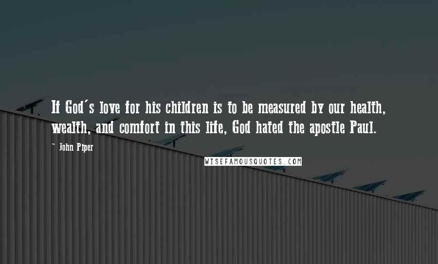 John Piper Quotes: If God's love for his children is to be measured by our health, wealth, and comfort in this life, God hated the apostle Paul.