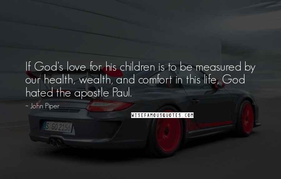 John Piper Quotes: If God's love for his children is to be measured by our health, wealth, and comfort in this life, God hated the apostle Paul.