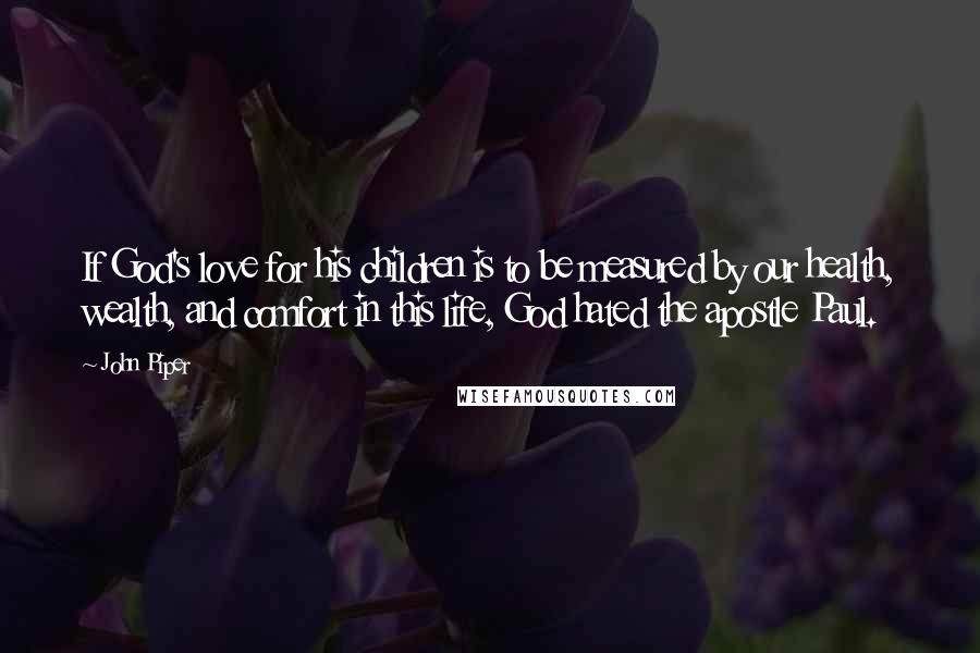 John Piper Quotes: If God's love for his children is to be measured by our health, wealth, and comfort in this life, God hated the apostle Paul.