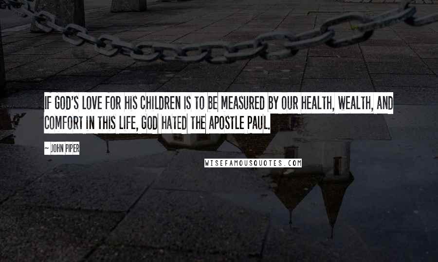 John Piper Quotes: If God's love for his children is to be measured by our health, wealth, and comfort in this life, God hated the apostle Paul.