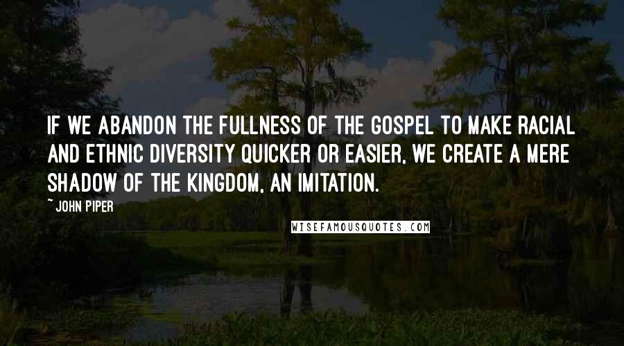 John Piper Quotes: If we abandon the fullness of the gospel to make racial and ethnic diversity quicker or easier, we create a mere shadow of the kingdom, an imitation.
