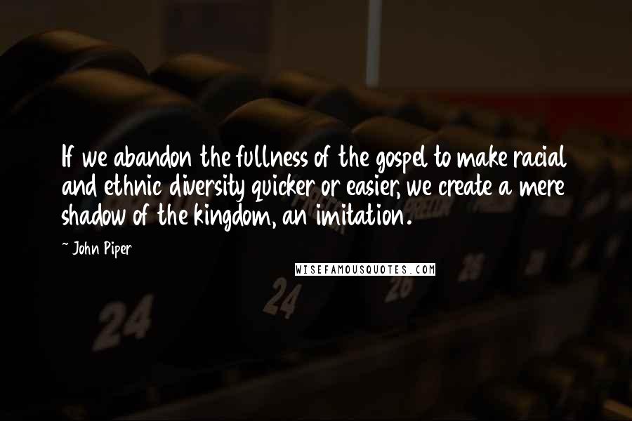 John Piper Quotes: If we abandon the fullness of the gospel to make racial and ethnic diversity quicker or easier, we create a mere shadow of the kingdom, an imitation.