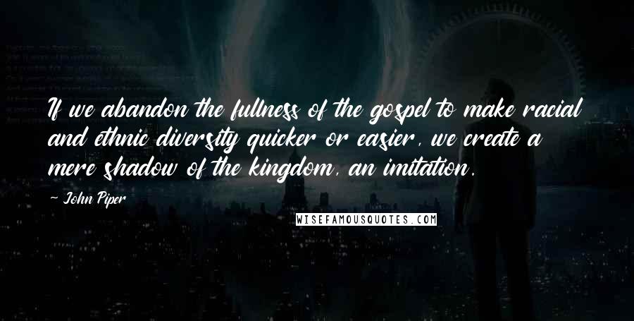 John Piper Quotes: If we abandon the fullness of the gospel to make racial and ethnic diversity quicker or easier, we create a mere shadow of the kingdom, an imitation.