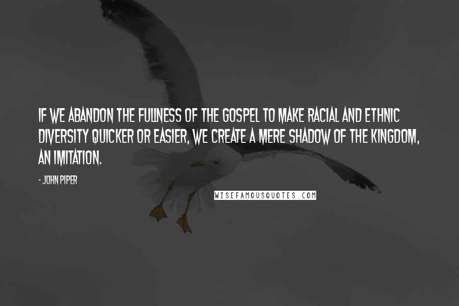 John Piper Quotes: If we abandon the fullness of the gospel to make racial and ethnic diversity quicker or easier, we create a mere shadow of the kingdom, an imitation.