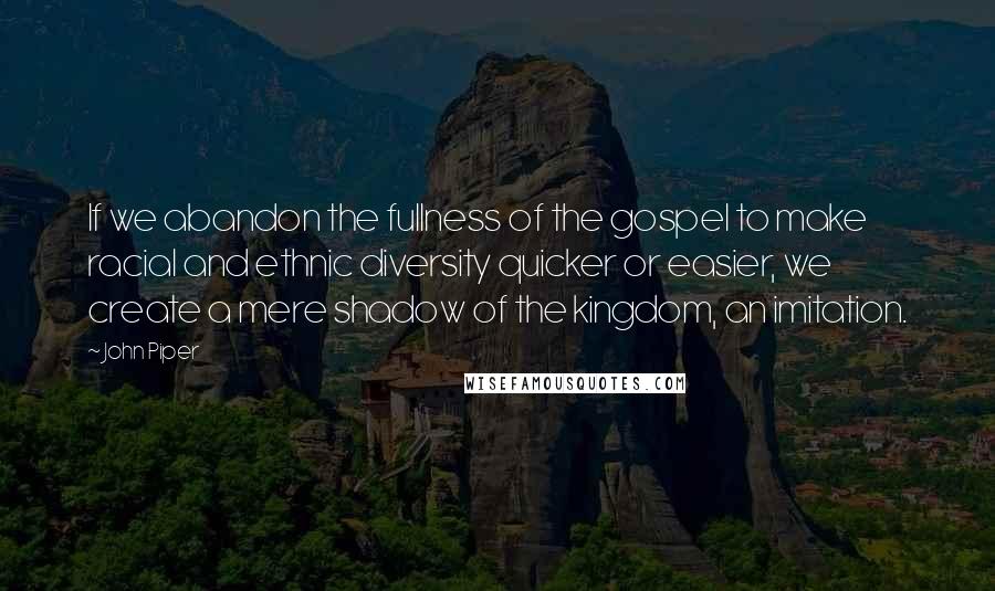 John Piper Quotes: If we abandon the fullness of the gospel to make racial and ethnic diversity quicker or easier, we create a mere shadow of the kingdom, an imitation.