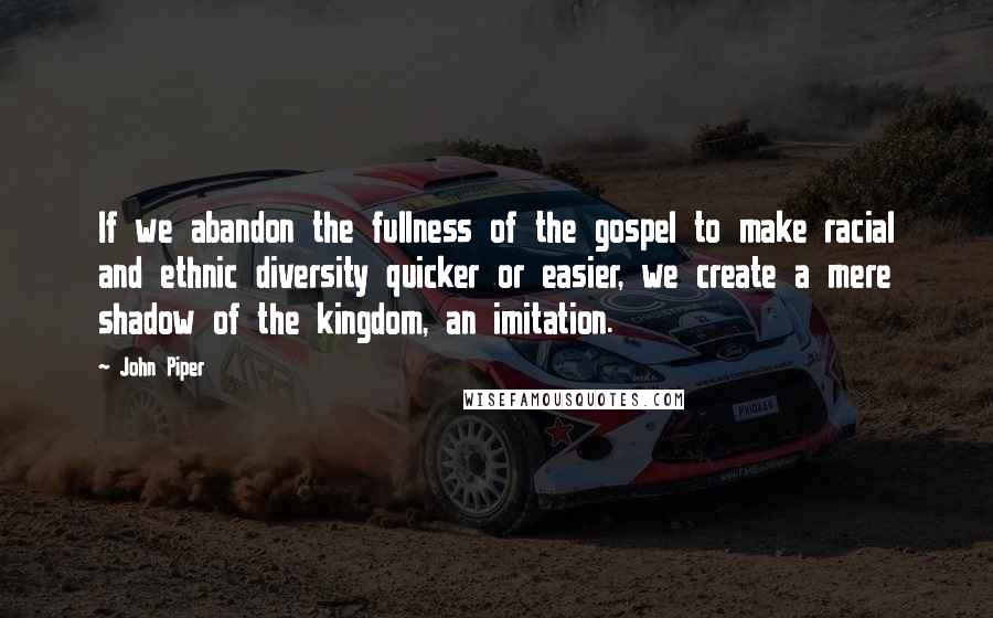 John Piper Quotes: If we abandon the fullness of the gospel to make racial and ethnic diversity quicker or easier, we create a mere shadow of the kingdom, an imitation.