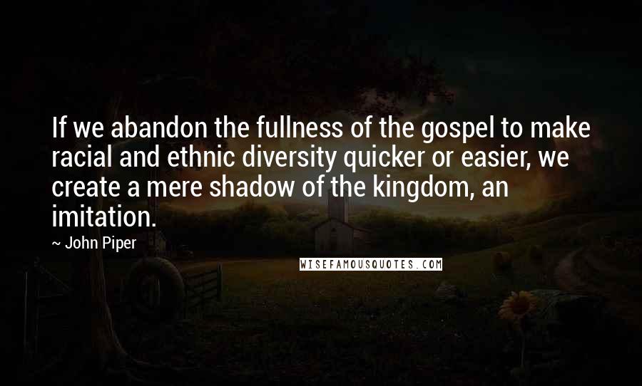 John Piper Quotes: If we abandon the fullness of the gospel to make racial and ethnic diversity quicker or easier, we create a mere shadow of the kingdom, an imitation.