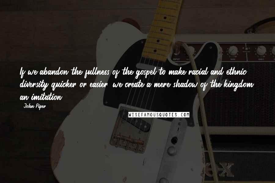 John Piper Quotes: If we abandon the fullness of the gospel to make racial and ethnic diversity quicker or easier, we create a mere shadow of the kingdom, an imitation.