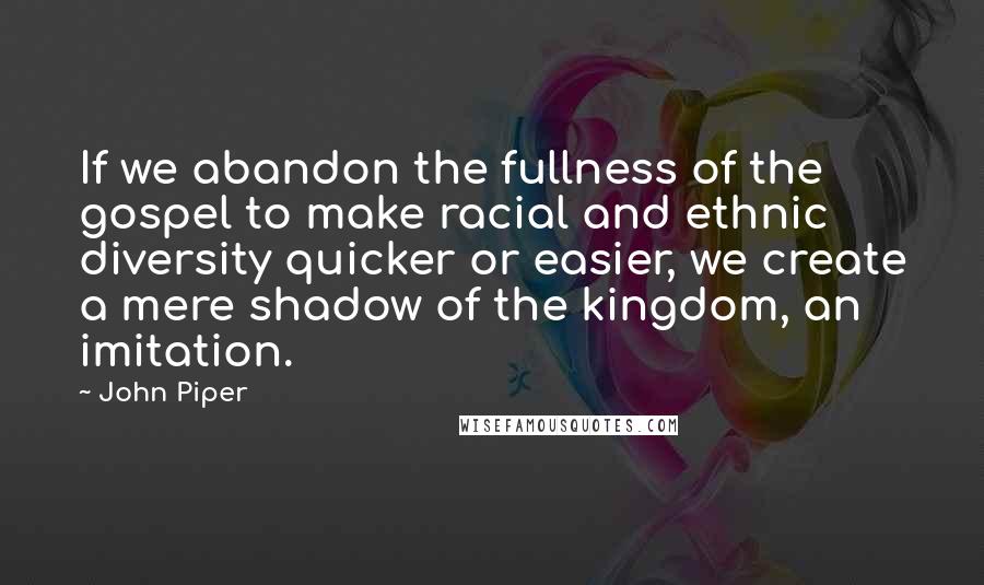 John Piper Quotes: If we abandon the fullness of the gospel to make racial and ethnic diversity quicker or easier, we create a mere shadow of the kingdom, an imitation.