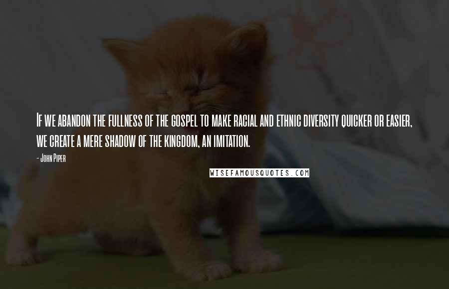 John Piper Quotes: If we abandon the fullness of the gospel to make racial and ethnic diversity quicker or easier, we create a mere shadow of the kingdom, an imitation.