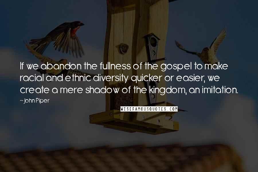 John Piper Quotes: If we abandon the fullness of the gospel to make racial and ethnic diversity quicker or easier, we create a mere shadow of the kingdom, an imitation.