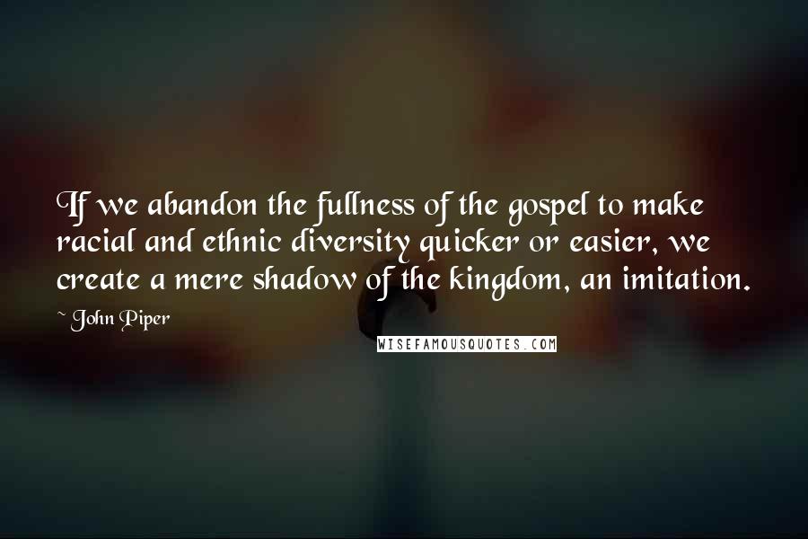 John Piper Quotes: If we abandon the fullness of the gospel to make racial and ethnic diversity quicker or easier, we create a mere shadow of the kingdom, an imitation.