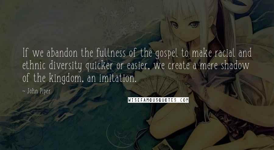 John Piper Quotes: If we abandon the fullness of the gospel to make racial and ethnic diversity quicker or easier, we create a mere shadow of the kingdom, an imitation.