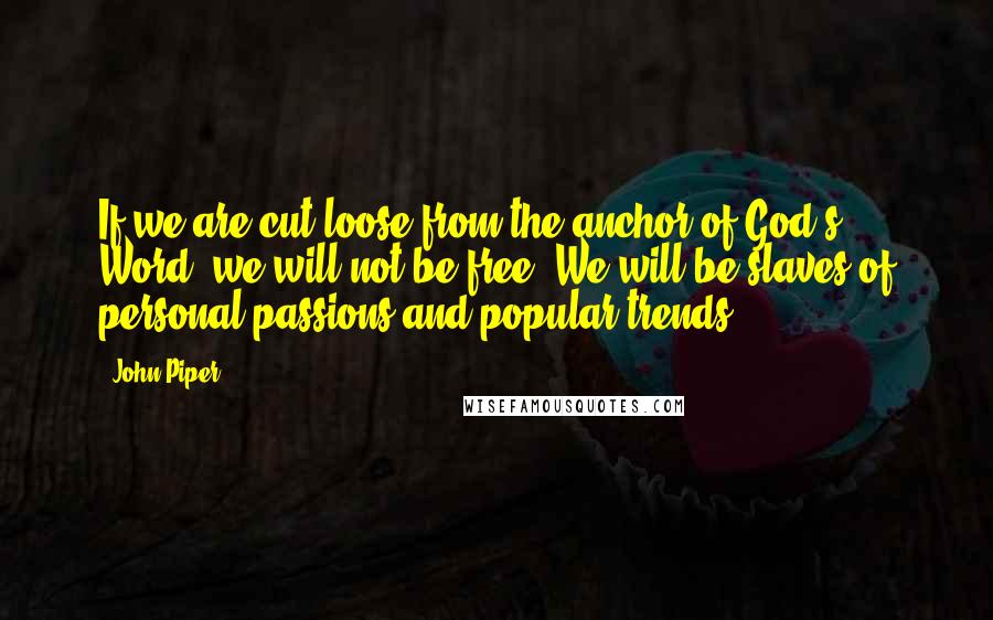 John Piper Quotes: If we are cut loose from the anchor of God's Word, we will not be free. We will be slaves of personal passions and popular trends.