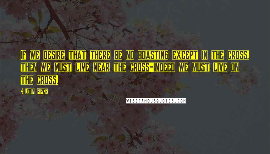 John Piper Quotes: If we desire that there be no boasting except in the cross, then we must live near the cross-indeed we must live on the cross.