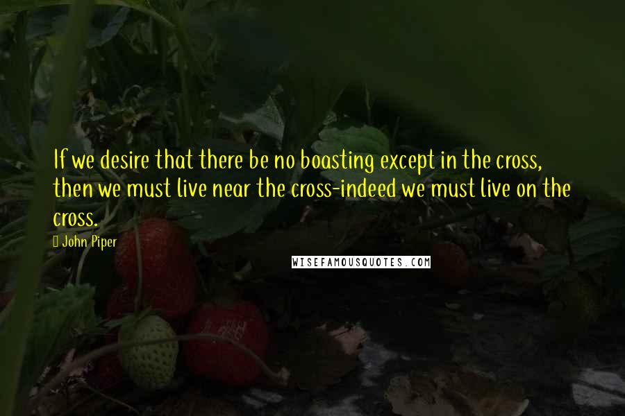 John Piper Quotes: If we desire that there be no boasting except in the cross, then we must live near the cross-indeed we must live on the cross.