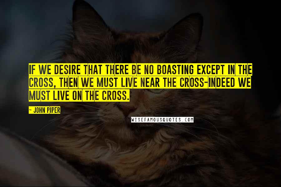 John Piper Quotes: If we desire that there be no boasting except in the cross, then we must live near the cross-indeed we must live on the cross.