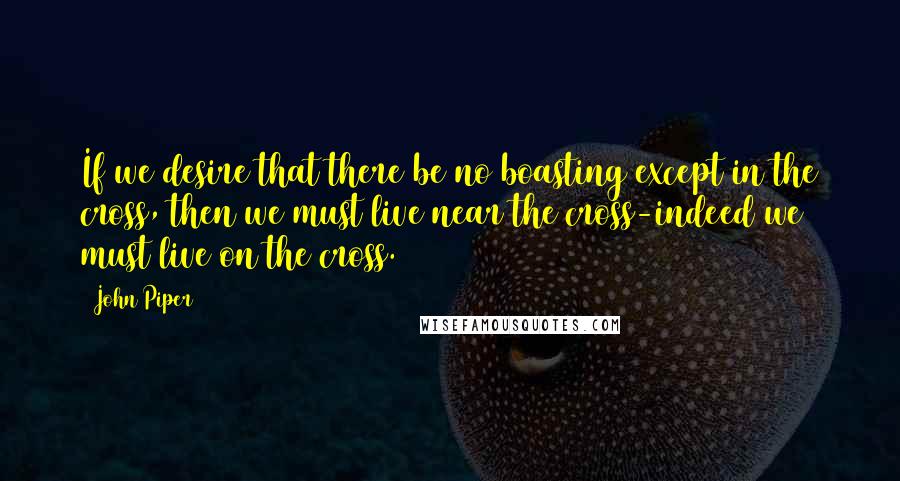 John Piper Quotes: If we desire that there be no boasting except in the cross, then we must live near the cross-indeed we must live on the cross.