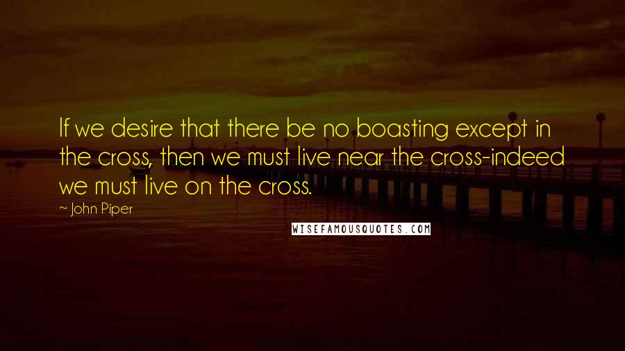 John Piper Quotes: If we desire that there be no boasting except in the cross, then we must live near the cross-indeed we must live on the cross.