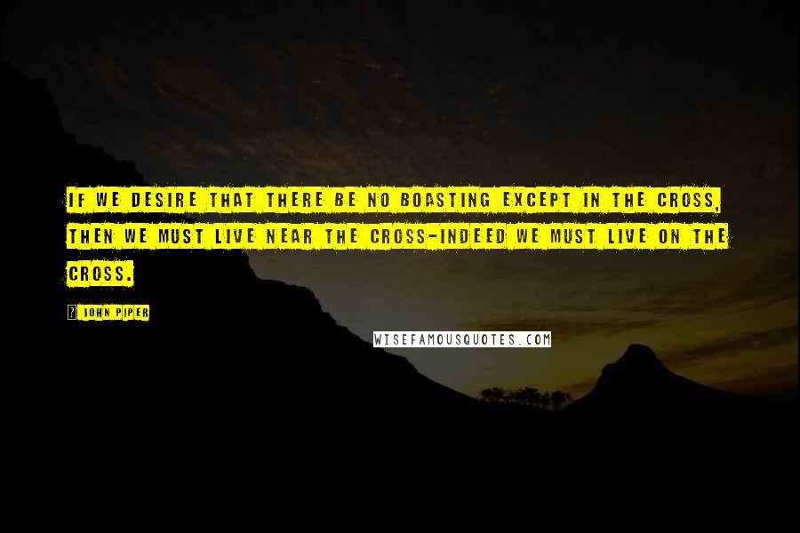 John Piper Quotes: If we desire that there be no boasting except in the cross, then we must live near the cross-indeed we must live on the cross.