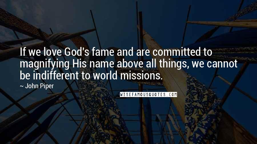 John Piper Quotes: If we love God's fame and are committed to magnifying His name above all things, we cannot be indifferent to world missions.