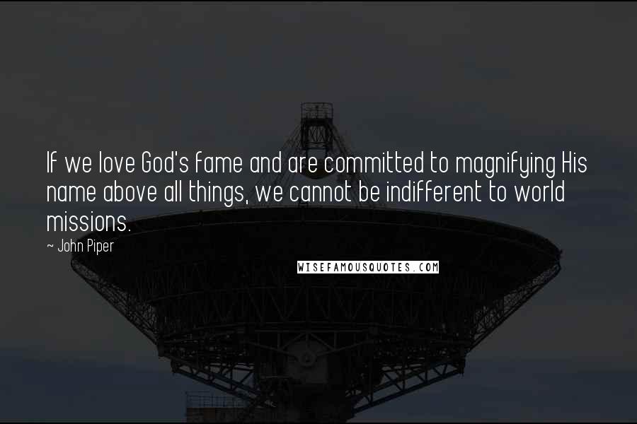 John Piper Quotes: If we love God's fame and are committed to magnifying His name above all things, we cannot be indifferent to world missions.