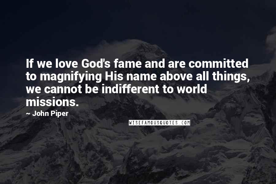 John Piper Quotes: If we love God's fame and are committed to magnifying His name above all things, we cannot be indifferent to world missions.