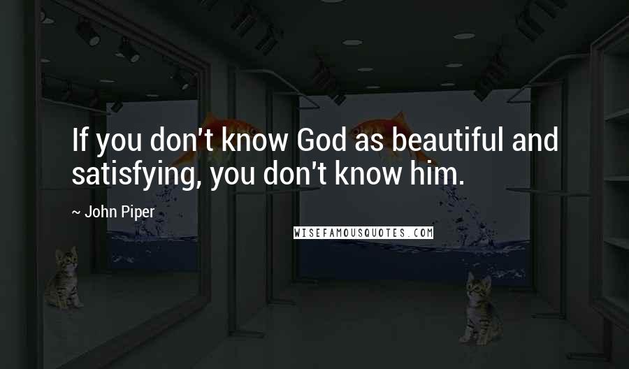 John Piper Quotes: If you don't know God as beautiful and satisfying, you don't know him.