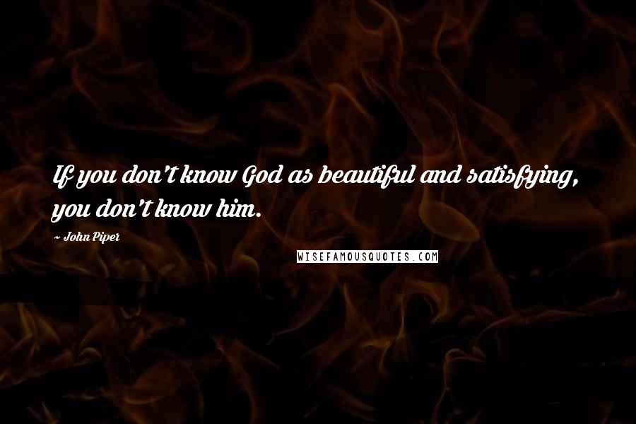 John Piper Quotes: If you don't know God as beautiful and satisfying, you don't know him.