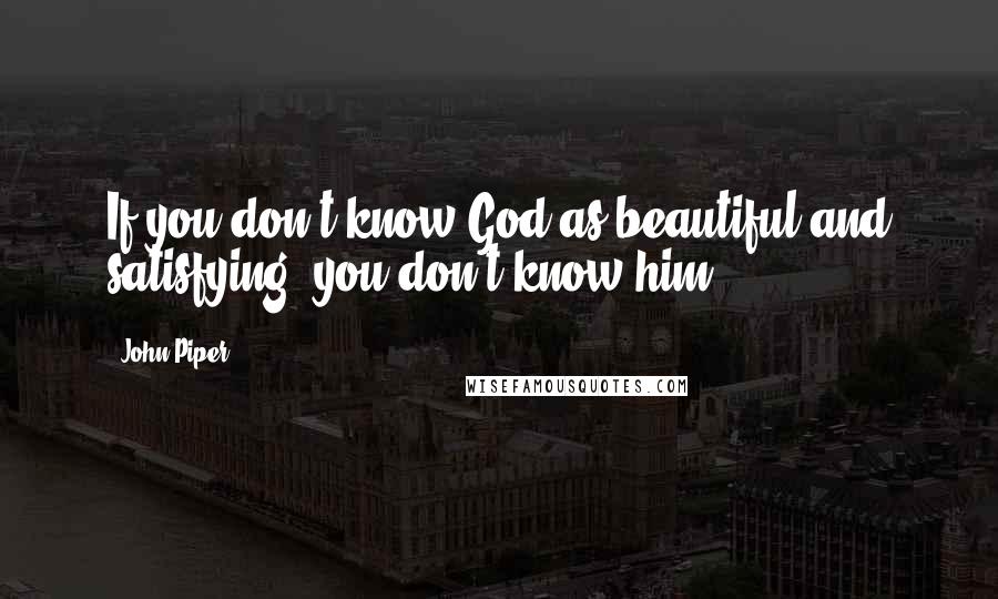 John Piper Quotes: If you don't know God as beautiful and satisfying, you don't know him.