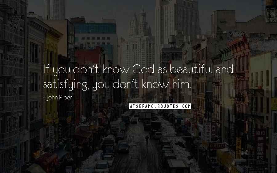 John Piper Quotes: If you don't know God as beautiful and satisfying, you don't know him.