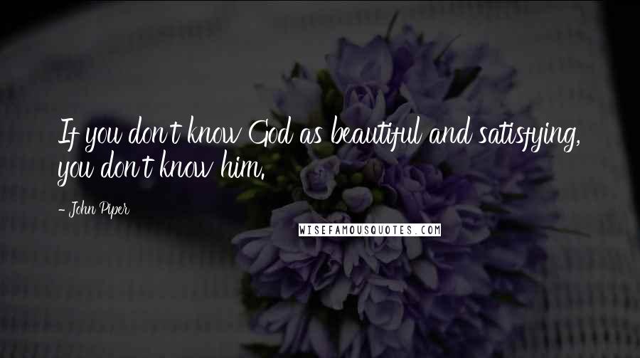 John Piper Quotes: If you don't know God as beautiful and satisfying, you don't know him.