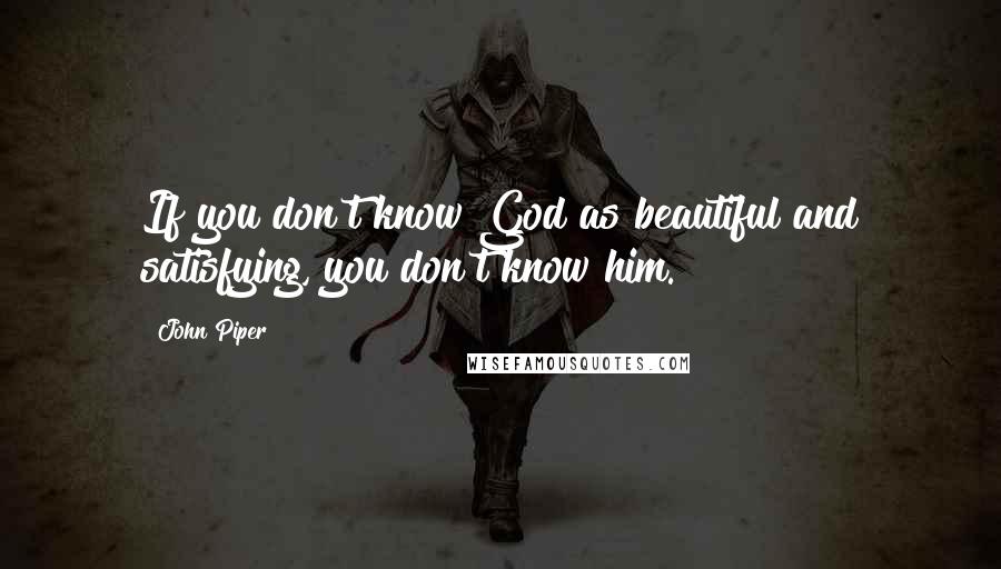 John Piper Quotes: If you don't know God as beautiful and satisfying, you don't know him.