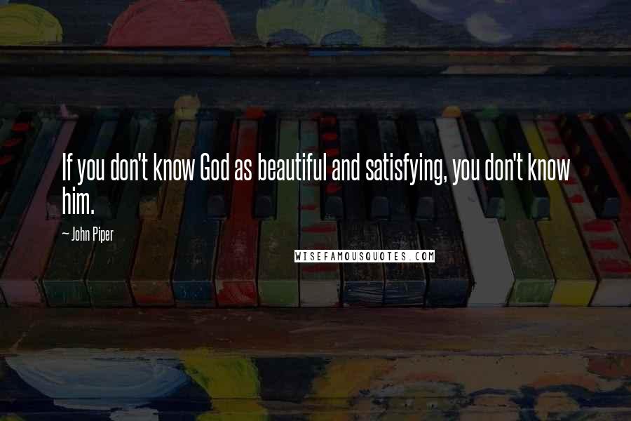 John Piper Quotes: If you don't know God as beautiful and satisfying, you don't know him.