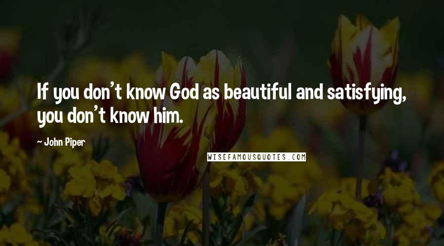 John Piper Quotes: If you don't know God as beautiful and satisfying, you don't know him.