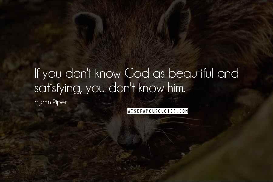 John Piper Quotes: If you don't know God as beautiful and satisfying, you don't know him.