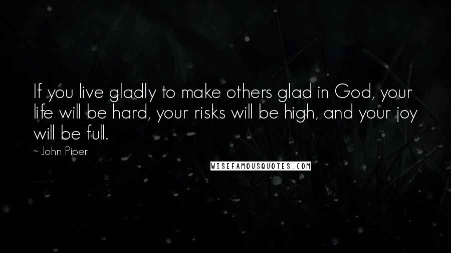 John Piper Quotes: If you live gladly to make others glad in God, your life will be hard, your risks will be high, and your joy will be full.