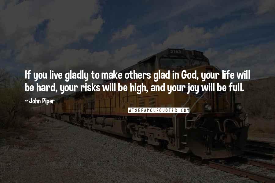 John Piper Quotes: If you live gladly to make others glad in God, your life will be hard, your risks will be high, and your joy will be full.