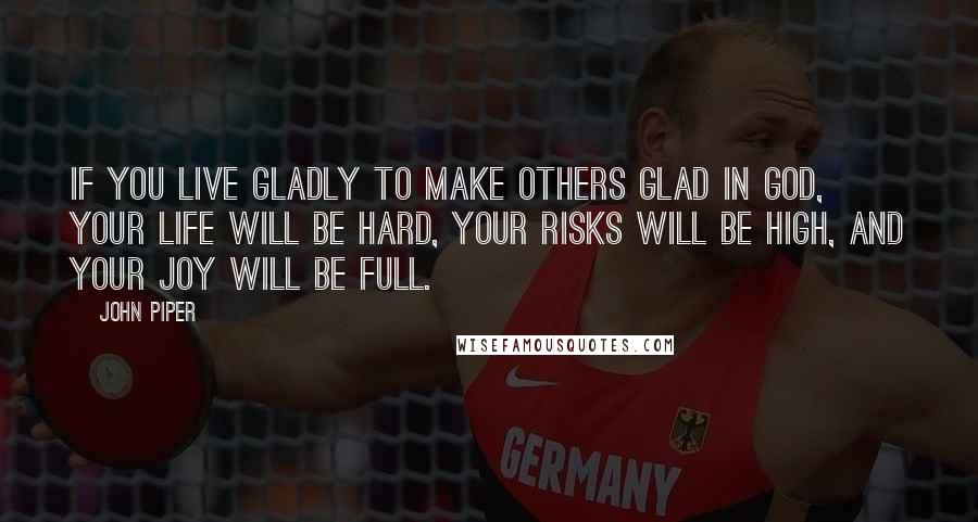 John Piper Quotes: If you live gladly to make others glad in God, your life will be hard, your risks will be high, and your joy will be full.