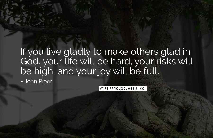 John Piper Quotes: If you live gladly to make others glad in God, your life will be hard, your risks will be high, and your joy will be full.