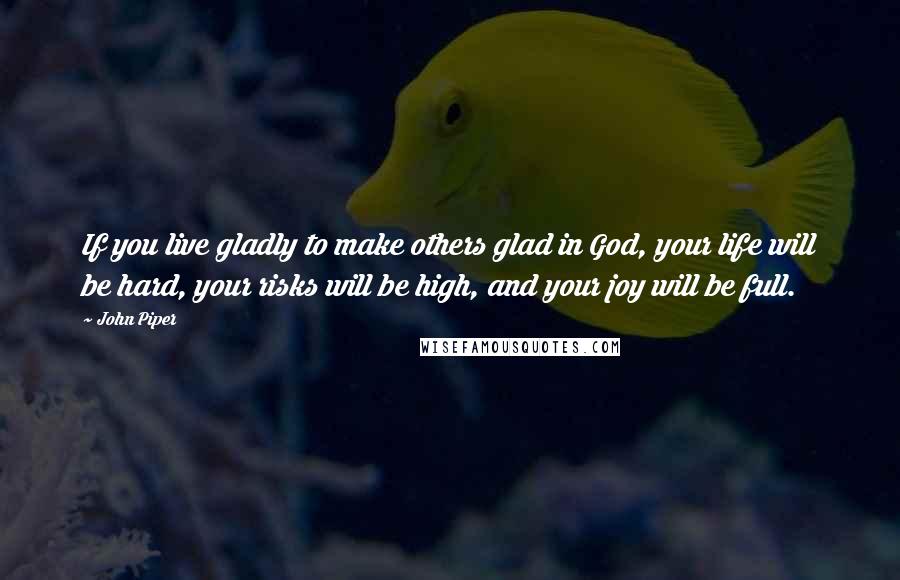 John Piper Quotes: If you live gladly to make others glad in God, your life will be hard, your risks will be high, and your joy will be full.