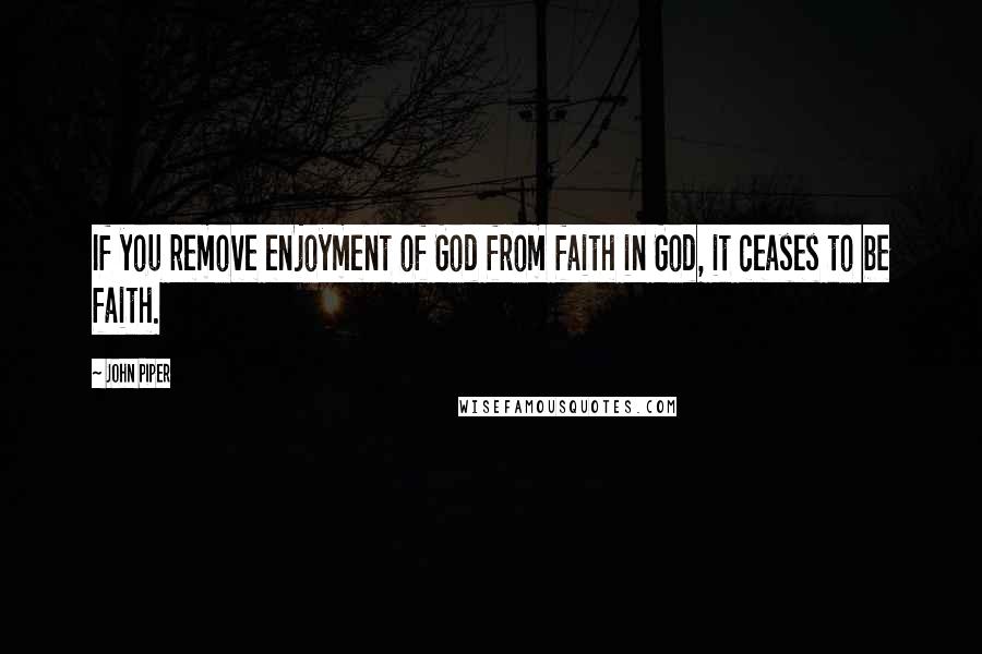 John Piper Quotes: If you remove enjoyment of God from faith in God, it ceases to be faith.