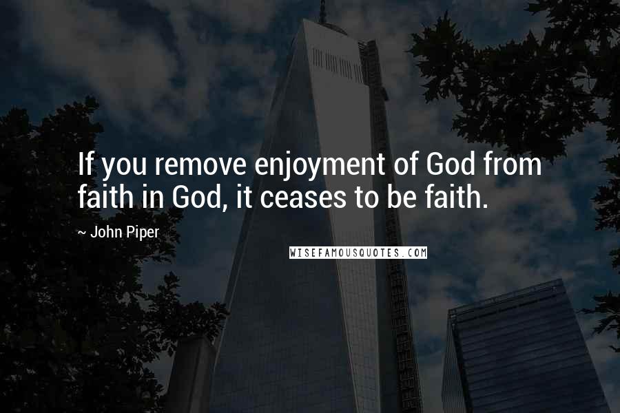 John Piper Quotes: If you remove enjoyment of God from faith in God, it ceases to be faith.