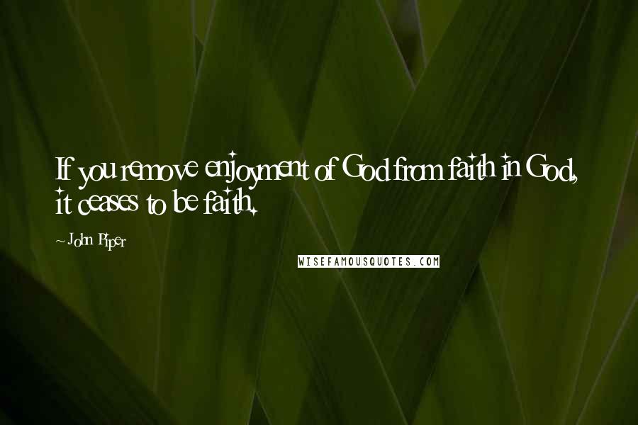 John Piper Quotes: If you remove enjoyment of God from faith in God, it ceases to be faith.