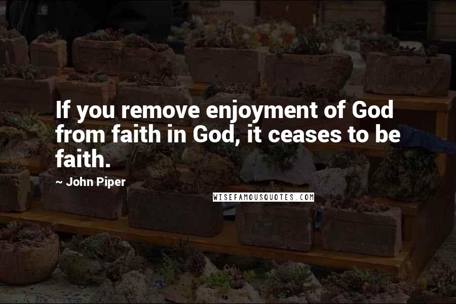 John Piper Quotes: If you remove enjoyment of God from faith in God, it ceases to be faith.