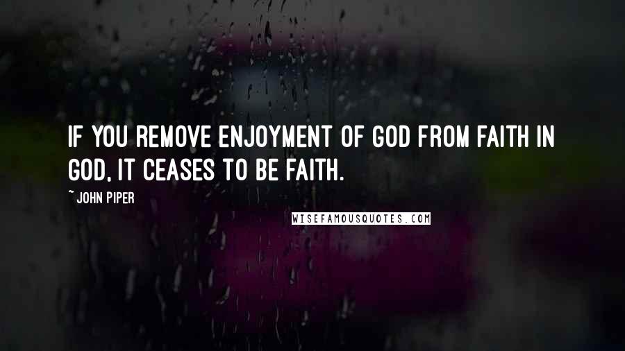 John Piper Quotes: If you remove enjoyment of God from faith in God, it ceases to be faith.