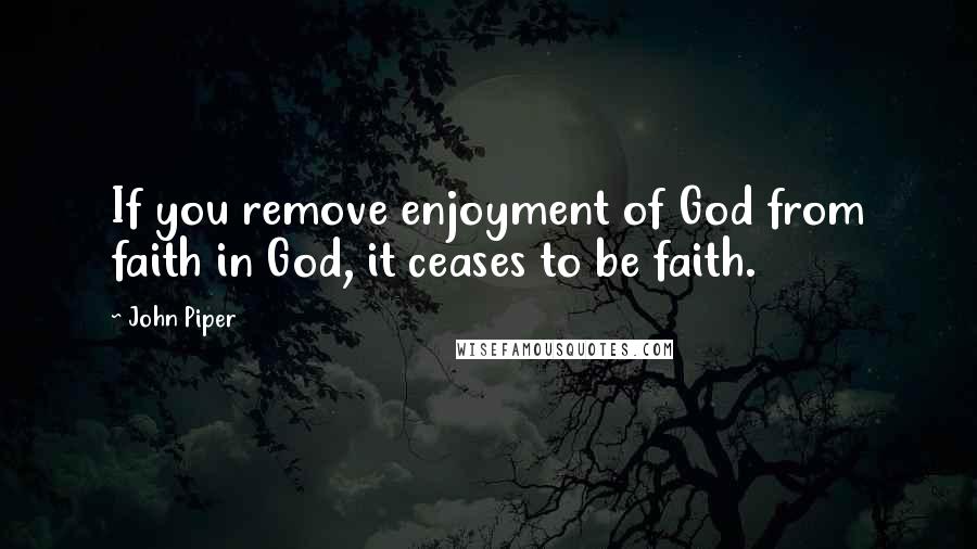 John Piper Quotes: If you remove enjoyment of God from faith in God, it ceases to be faith.